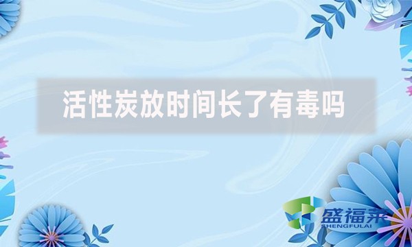 活性炭放時(shí)間長(zhǎng)了有毒嗎？